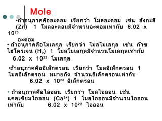 Mole
•ถ้าอนุภาคคืออะตอม เรียกว่า โมลอะตอม เช่น สังกะสี
(Zn) 1 โมลอะตอมมีจำานวนอะตอมเท่ากับ 6.02 x
1023
อะตอม
• ถ้าอนุภาคคือโมเลกุล เรียกว่า โมลโมเลกุล เช่น ก๊าซ
ไฮโดรเจน (H2) 1 โมลโมเลกุลมีจำานวนโมเลกุลเท่ากับ
6.02 x 1023
โมเลกุล
• ถ้าอนุภาคคือไอออน เรียกว่า โมลไอออน เช่น
แคลเซียมไอออน (Ca2+
) 1 โมลไอออนมีจำานวนไอออน
เท่ากับ 6.02 x 1023
ไอออน
•ถ้าอนุภาคคืออิเล็กตรอน เรียกว่า โมลอิเล็กตรอน 1
โมลอิเล็กตรอน หมายถึง จำานวนอิเล็กตรอนเท่ากับ
6.02 x 1023
อิเล็กตรอน
 