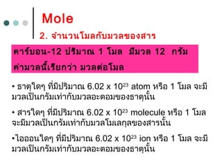 Mole
2. จำำนวนโมลกับมวลของสำร
• ธำตุใดๆ ที่มีปริมำณ 6.02 x 1023
atom หรือ 1 โมล จะมี
มวลเป็นกรัมเท่ำกับมวลอะตอมของธำตุนั้น
• สำรใดๆ ที่มีปริมำณ 6.02 x 1023
molecule หรือ 1 โมล
จะมีมวลเป็นกรัมเท่ำกับมวลโมเลกุลของสำรนั้น
•ไอออนใดๆ ที่มีปริมำณ 6.02 x 1023
ion หรือ 1 โมล จะมี
มวลเป็นกรัมเท่ำกับมวลอะตอมของธำตุนั้น
คำร์บอน-12 ปริมำณ 1 โมล มีมวล 12 กรัม
ค่ำมวลนี้เรียกว่ำ มวลต่อโมล
 