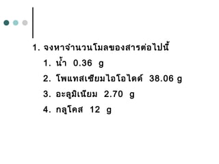 1. จงหำจำำนวนโมลของสำรต่อไปนี้
1. นำ้ำ 0.36 g
2. โพแทสเซียมไอโอไดด์ 38.06 g
3. อะลูมิเนียม 2.70 g
4. กลูโคส 12 g
 