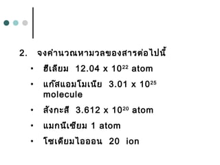 2. จงคำำนวณหำมวลของสำรต่อไปนี้
• ฮีเลียม 12.04 x 1022
atom
• แก๊สแอมโมเนีย 3.01 x 1025
molecule
• สังกะสี 3.612 x 1020
atom
• แมกนีเซียม 1 atom
• โซเดียมไอออน 20 ion
 