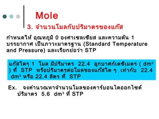Mole
Ex. จงคำำนวณหำจำำนวนโมลของคำร์บอนไดออกไซด์
ปริมำตร 5.6 dm3
ที่ STP
3. จำำนวนโมลกับปริมำตรของแก๊ส
กำำหนดให้ อุณหภูมิ 0 องศำเซลเซียส และควำมดัน 1
บรรยำกำศ เป็นภำวะมำตรฐำน (Standard Temperature
and Pressure) และเรียกย่อว่ำ STP
แก๊สใดๆ 1 โมล มีปริมำตร 22.4 ลูกบำศก์เดซิเมตร ( dm3
) ที่ STP หรือปริมำตรต่อโมลของแก๊สใด ๆ เท่ำกับ 22.4
dm3
หรือ 22.4 ลิตร ที่ STP
 