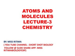 ATOMS AND
MOLECULES
LECTURE-3
CHEMISTRY
BY: MISS RITIMA
( YOU TUBE CHANNEL : SHORT SHOT BIOLOGY
FOLLOW @ SLIDE SHARE APP- MISS
RITIMABIOLOGYEXP)
 