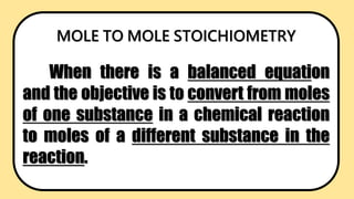 MOLE TO MOLE STOICHIOMETRY
When there is a balanced equation
and the objective is to convert from moles
of one substance in a chemical reaction
to moles of a different substance in the
reaction.
 