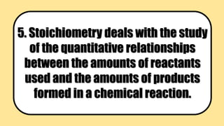 5. Stoichiometry deals with the study
of the quantitative relationships
between the amounts of reactants
used and the amounts of products
formed in a chemical reaction.
 
