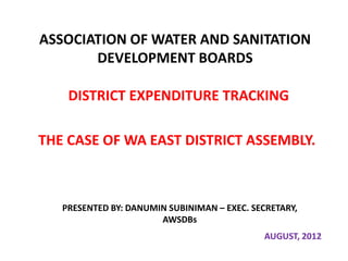 ASSOCIATION OF WATER AND SANITATION
       DEVELOPMENT BOARDS

    DISTRICT EXPENDITURE TRACKING

THE CASE OF WA EAST DISTRICT ASSEMBLY.



   PRESENTED BY: DANUMIN SUBINIMAN – EXEC. SECRETARY,
                       AWSDBs
                                             AUGUST, 2012
 