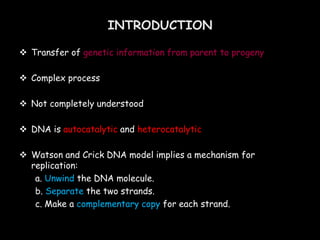  Transfer of genetic information from parent to progeny
 Complex process
 Not completely understood
 DNA is autocatalytic and heterocatalytic
 Watson and Crick DNA model implies a mechanism for
replication:
a. Unwind the DNA molecule.
b. Separate the two strands.
c. Make a complementary copy for each strand.
INTRODUCTION
 