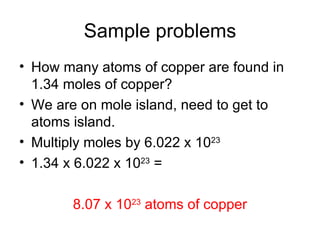 Sample problems How many atoms of copper are found in 1.34 moles of copper? We are on mole island, need to get to atoms island. Multiply moles by 6.022 x 10 23 1.34 x 6.022 x 10 23  =  8.07 x 10 23  atoms of copper 