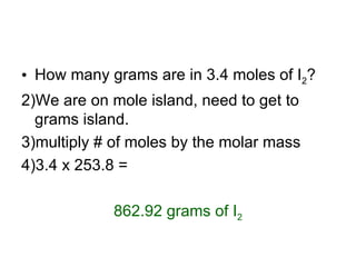 How many grams are in 3.4 moles of I 2 ? We are on mole island, need to get to grams island. multiply # of moles by the molar mass 3.4 x 253.8 =  862.92 grams of I 2 
