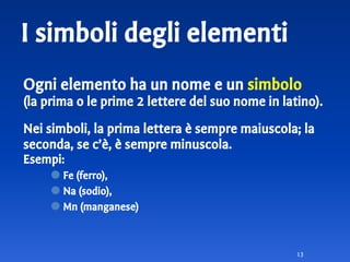 I simboli degli elementi
Ogni elemento ha un nome e un simbolo
(la prima o le prime 2 lettere del suo nome in latino).
Nei simboli, la prima lettera è sempre maiuscola; la
seconda, se c’è, è sempre minuscola.
Esempi:
⚫ Fe (ferro),
⚫ Na (sodio),
⚫ Mn (manganese)
13
 