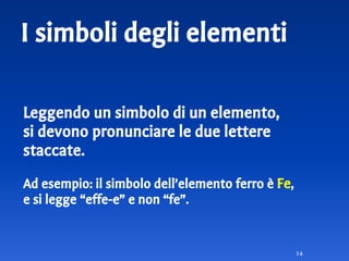 I simboli degli elementi
Leggendo un simbolo di un elemento,
si devono pronunciare le due lettere
staccate.
Ad esempio: il simbolo dell’elemento ferro è Fe,
e si legge “effe-e” e non “fe”.
14
 