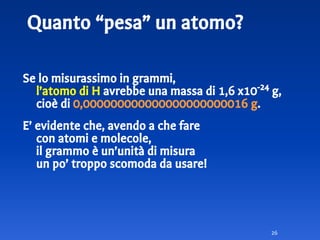 Quanto “pesa” un atomo?
Se lo misurassimo in grammi,
l’atomo di H avrebbe una massa di 1,6 x10-24
g,
cioè di 0,000000000000000000000016 g.
E’ evidente che, avendo a che fare
con atomi e molecole,
il grammo è un’unità di misura
un po’ troppo scomoda da usare!
26
 