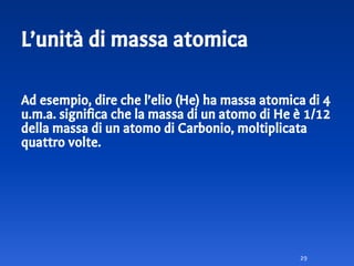 L’unità di massa atomica
Ad esempio, dire che l’elio (He) ha massa atomica di 4
u.m.a. significa che la massa di un atomo di He è 1/12
della massa di un atomo di Carbonio, moltiplicata
quattro volte.
29
 