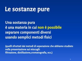 Le sostanze pure
Una sostanza pura
è una materia in cui non è possibile
separare componenti diversi
usando semplici metodi fisici
(quelli sfruttati dai metodi di separazione che abbiamo studiato
nella presentazione sui miscugli:
filtrazione, distillazione,cromatografia, ecc.)
3
 