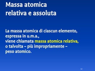 Massa atomica
relativa e assoluta
La massa atomica di ciascun elemento,
espressa in u.m.a.,
viene chiamata massa atomica relativa,
o talvolta – più impropriamente –
peso atomico.
32
 