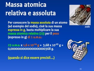 Massa atomica
relativa e assoluta
Per conoscere la massa assoluta di un atomo
(ad esempio del sodio), cioè la sua massa
espressa in g, basta moltiplicare la sua
massa atomica relativa (23) per il peso
(espresso in g) di 1 u.m.a.:
23 u.m.a. x 1,6 x 10-24
g = 3,68 x 10-23
g =
0,00000000000000000000368 g.
(quando si dice essere precisi!....)
33
sodio
 