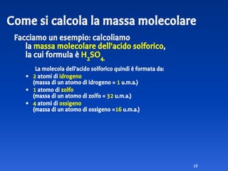 Facciamo un esempio: calcoliamo
la massa molecolare dell’acido solforico,
la cui formula è H2
SO4.
La molecola dell’acido solforico quindi è formata da:
• 2 atomi di idrogeno
(massa di un atomo di idrogeno = 1 u.m.a.)
• 1 atomo di zolfo
(massa di un atomo di zolfo = 32 u.m.a.)
• 4 atomi di ossigeno
(massa di un atomo di ossigeno =16 u.m.a.)
38
Come si calcola la massa molecolare
 