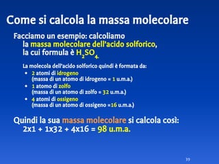 Facciamo un esempio: calcoliamo
la massa molecolare dell’acido solforico,
la cui formula è H2
SO4.
La molecola dell’acido solforico quindi è formata da:
• 2 atomi di idrogeno
(massa di un atomo di idrogeno = 1 u.m.a.)
• 1 atomo di zolfo
(massa di un atomo di zolfo = 32 u.m.a.)
• 4 atomi di ossigeno
(massa di un atomo di ossigeno =16 u.m.a.)
Quindi la sua massa molecolare si calcola così:
2x1 + 1x32 + 4x16 = 98 u.m.a.
39
Come si calcola la massa molecolare
 