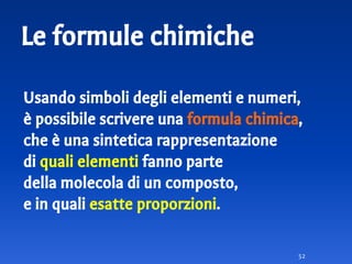 Le formule chimiche
Usando simboli degli elementi e numeri,
è possibile scrivere una formula chimica,
che è una sintetica rappresentazione
di quali elementi fanno parte
della molecola di un composto,
e in quali esatte proporzioni.
52
 