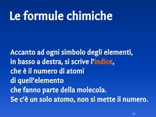 Le formule chimiche
Accanto ad ogni simbolo degli elementi,
in basso a destra, si scrive l’indice,
che è il numero di atomi
di quell’elemento
che fanno parte della molecola.
Se c’è un solo atomo, non si mette il numero.
53
 