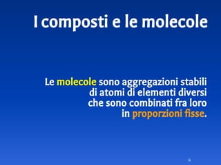Icomposti e le molecole
Le molecole sono aggregazioni stabili
di atomi di elementi diversi
che sono combinati fra loro
in proporzioni fisse.
6
 