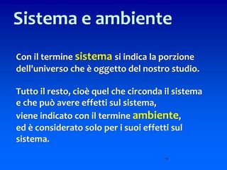 11
Sistema e ambiente
Con il termine sistema si indica la porzione
dell'universo che è oggetto del nostro studio.
Tutto il resto, cioè quel che circonda il sistema
e che può avere effetti sul sistema,
viene indicato con il termine ambiente,
ed è considerato solo per i suoi effetti sul
sistema.
 