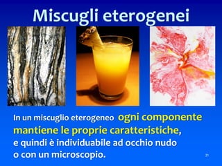 In un miscuglio eterogeneo ogni componente
mantiene le proprie caratteristiche,
e quindi è individuabile ad occhio nudo
o con un microscopio. 21
Miscugli eterogenei
 