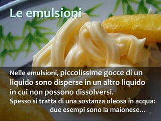 27
Nelle emulsioni, piccolissime gocce di un
liquido sono disperse in un altro liquido
in cui non possono dissolversi.
Spesso si tratta di una sostanza oleosa in acqua:
due esempi sono la maionese…
Le emulsioni
 