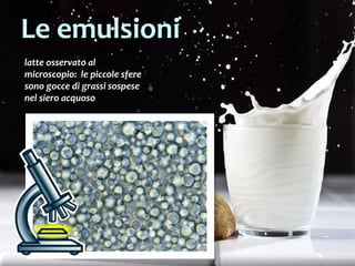 29
latte osservato al
microscopio: le piccole sfere
sono gocce di grassi sospese
nel siero acquoso
Le emulsioni
 