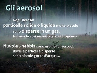 31
Negli aerosol
particelle solide o liquide molto piccole
sono disperse in un gas,
formando così un miscuglio eterogeneo.
Nuvole e nebbia sono esempi di aerosol,
dove le particelle disperse
sono piccole gocce d’acqua…
Gli aerosol
 