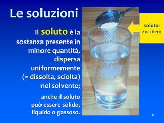 Il soluto è la
sostanza presente in
minore quantità,
dispersa
uniformemente
(= dissolta, sciolta)
nel solvente;
anche il soluto
può essere solido,
liquido o gassoso. 41
Le soluzioni
soluto:
zucchero
 