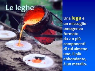 Una lega è
un miscuglio
omogeneo
formato
da 2 o più
componenti
di cui almeno
uno, il più
abbondante,
è un metallo.
Le leghe
 