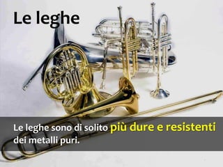 Le leghe sono di solito più dure e resistenti
dei metalli puri.
Le leghe
 
