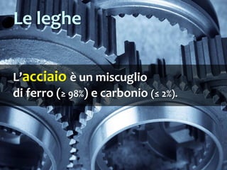 L’acciaio è un miscuglio
di ferro (≥ 98%) e carbonio (≤ 2%).
Le leghe
 