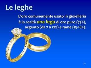 L’oro comunemente usato in gioielleria
è in realtà una lega di oro puro (75%),
argento (da 7 a 12%) e rame (13-18%).
50
Le leghe
 