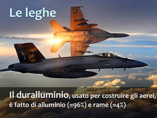 Il duralluminio, usato per costruire gli aerei,
è fatto di alluminio (≈96%) e rame (≈4%)
Le leghe
 