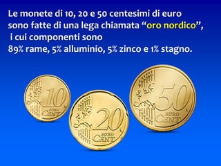 Le monete di 10, 20 e 50 centesimi di euro
sono fatte di una lega chiamata “oro nordico”,
i cui componenti sono
89% rame, 5% alluminio, 5% zinco e 1% stagno.
 