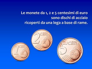 Le monete da 1, 2 e 5 centesimi di euro
sono dischi di acciaio
ricoperti da una lega a base di rame.
 