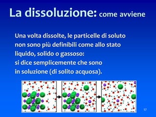 57
La dissoluzione: come avviene
Una volta dissolte, le particelle di soluto
non sono più definibili come allo stato
liquido, solido o gassoso:
si dice semplicemente che sono
in soluzione (di solito acquosa).
 