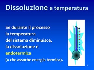 61
Dissoluzione e temperatura
Se durante il processo
la temperatura
del sistema diminuisce,
la dissoluzione è
endotermica
(= che assorbe energia termica).
 
