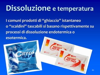 62
Dissoluzione e temperatura
I comuni prodotti di “ghiaccio” istantaneo
o “scaldini” tascabili si basano rispettivamente su
processi di dissoluzione endotermica o
esotermica.
 