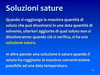 65
Soluzioni sature
Quando si raggiunge la massima quantità di
soluto che può dissolversi in una data quantità di
solvente, ulteriori aggiunte di quel soluto non si
dissolveranno: quando ciò si verifica, si ha una
soluzione satura.
In altre parole: una soluzione è satura quando il
soluto ha raggiunto la massima concentrazione
possibile ad una data temperatura.
 