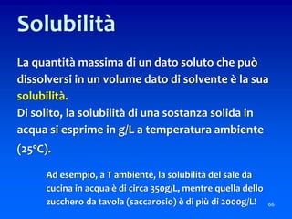 66
Solubilità
La quantità massima di un dato soluto che può
dissolversi in un volume dato di solvente è la sua
solubilità.
Di solito, la solubilità di una sostanza solida in
acqua si esprime in g/L a temperatura ambiente
(25°C).
Ad esempio, a T ambiente, la solubilità del sale da
cucina in acqua è di circa 350g/L, mentre quella dello
zucchero da tavola (saccarosio) è di più di 2000g/L!
 