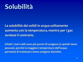 67
Solubilità
La solubilità dei solidi in acqua solitamente
aumenta con la temperatura, mentre per i gas
avviene il contrario.
Infatti i mari caldi sono più poveri di ossigeno (e quindi meno
pescosi), perché la maggiore temperatura dell’acqua
permette di trattenere meno ossigeno disciolto.
 