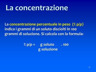La concentrazione percentuale in peso (% p/p)
indica i grammi di un soluto disciolti in 100
grammi di soluzione. Si calcola con la formula:
% p/p = g soluto . 100
g soluzione
71
La concentrazione
 