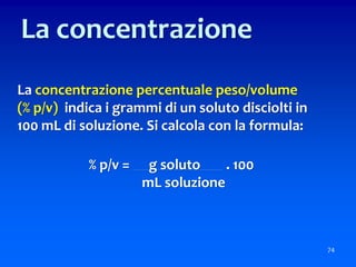La concentrazione percentuale peso/volume
(% p/v) indica i grammi di un soluto disciolti in
100 mL di soluzione. Si calcola con la formula:
% p/v = g soluto . 100
mL soluzione
74
La concentrazione
 