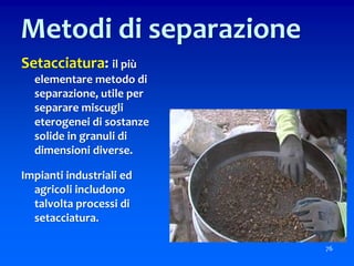 Setacciatura: il più
elementare metodo di
separazione, utile per
separare miscugli
eterogenei di sostanze
solide in granuli di
dimensioni diverse.
Impianti industriali ed
agricoli includono
talvolta processi di
setacciatura.
76
Metodi di separazione
 