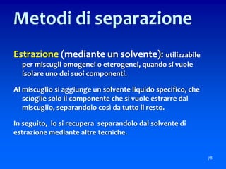 Estrazione (mediante un solvente): utilizzabile
per miscugli omogenei o eterogenei, quando si vuole
isolare uno dei suoi componenti.
Al miscuglio si aggiunge un solvente liquido specifico, che
scioglie solo il componente che si vuole estrarre dal
miscuglio, separandolo così da tutto il resto.
In seguito, lo si recupera separandolo dal solvente di
estrazione mediante altre tecniche.
78
Metodi di separazione
 