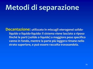 Decantazione: utilizzato in miscugli eterogenei solido-
liquido o liquido-liquido: il sistema viene lasciato a riposo
finché le parti (solide o liquide) a maggiore peso specifico
vanno in fondo, mentre la parte più leggera rimane nello
strato superiore, e può essere raccolta travasandola.
79
Metodi di separazione
 