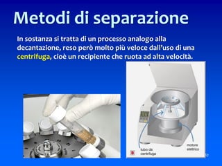 In sostanza si tratta di un processo analogo alla
decantazione, reso però molto più veloce dall’uso di una
centrifuga, cioè un recipiente che ruota ad alta velocità.
82
Metodi di separazione
 