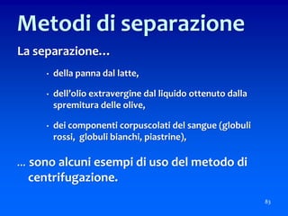La separazione…
• della panna dal latte,
• dell’olio extravergine dal liquido ottenuto dalla
spremitura delle olive,
• dei componenti corpuscolati del sangue (globuli
rossi, globuli bianchi, piastrine),
… sono alcuni esempi di uso del metodo di
centrifugazione.
83
Metodi di separazione
 